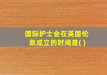 国际护士会在英国伦敦成立的时间是( )